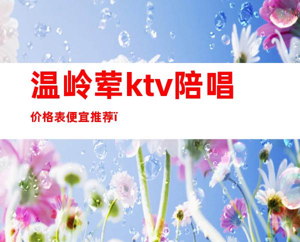 温岭荤ktv陪唱价格表便宜推荐(温岭ktv小费多少)