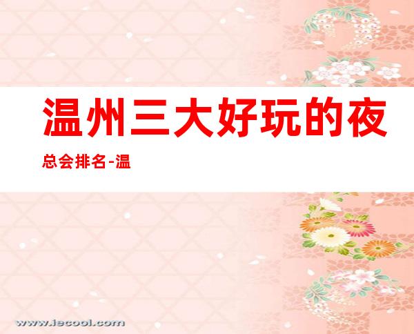 温州三大好玩的夜总会排名-温州夜总会档次消费情况!_重复
