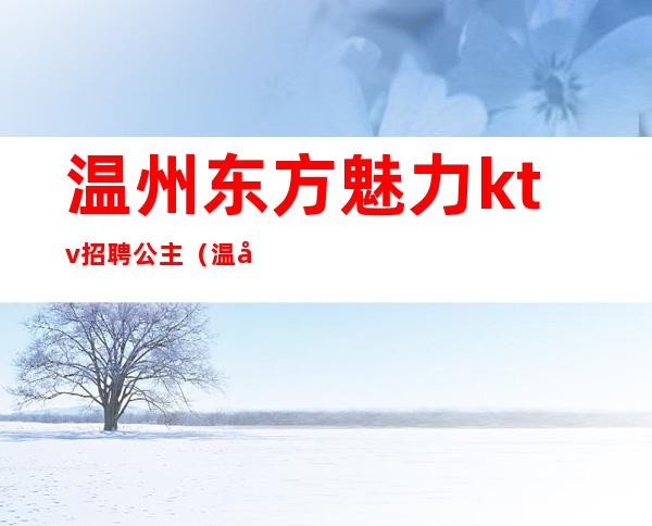 温州东方魅力ktv招聘公主(温州ktv公主招聘信息)