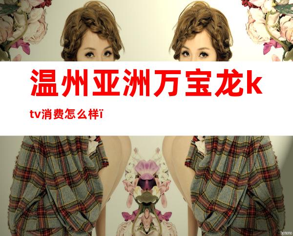 温州亚洲万宝龙ktv消费怎么样(温州万紫千红ktv怎么样)