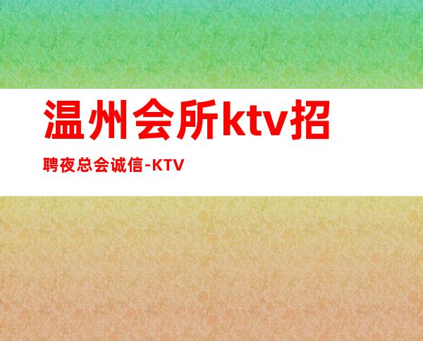 温州会所ktv招聘夜总会.诚信-KTV直招信息避坑
