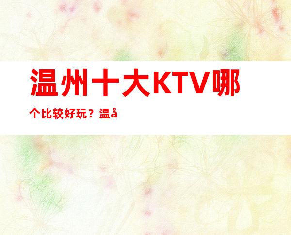 温州十大KTV哪个比较好玩？温州全市夜总会订房
