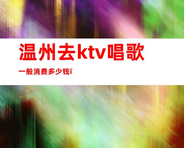 温州去ktv唱歌一般消费多少钱（温州的ktv有哪些）