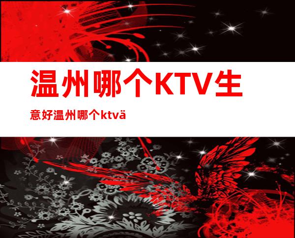 温州哪个KTV生意好/温州哪个ktv会所好 – 温州乐清商务KTV