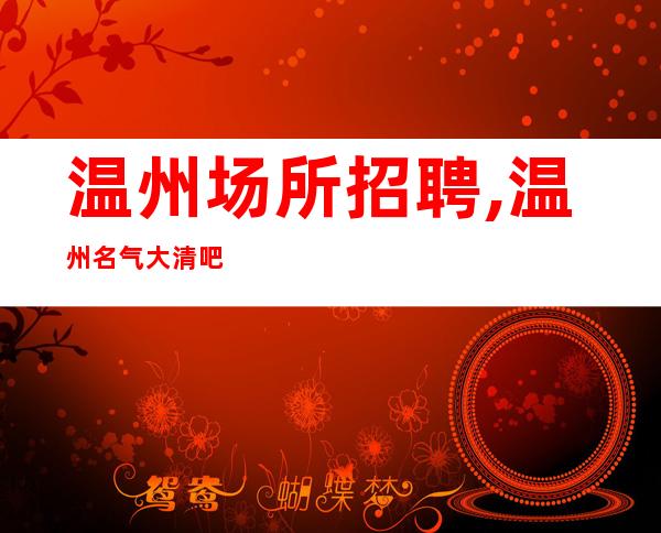 温州场所招聘,温州名气大清吧急缺人强推新人良心负责