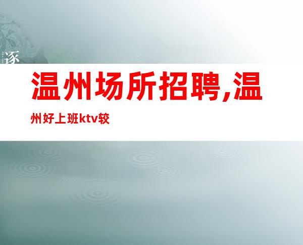 温州场所招聘,温州好上班ktv较稳定人生要熬身体力行