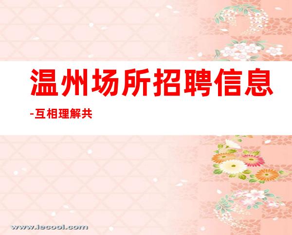 温州场所招聘信息-互相理解共同赚钱给你温暖给你爱