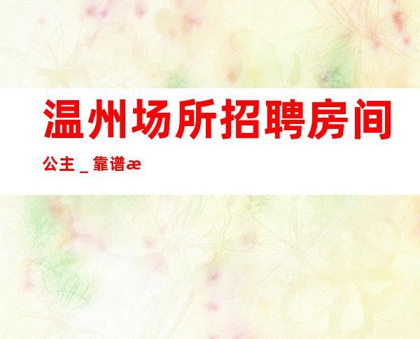 温州场所招聘房间公主_靠谱来去自由每天都能上班