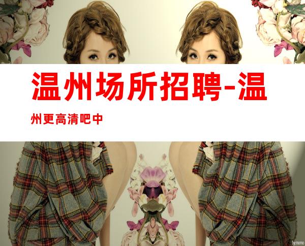温州场所招聘-温州更高清吧中端能力优先大组人多