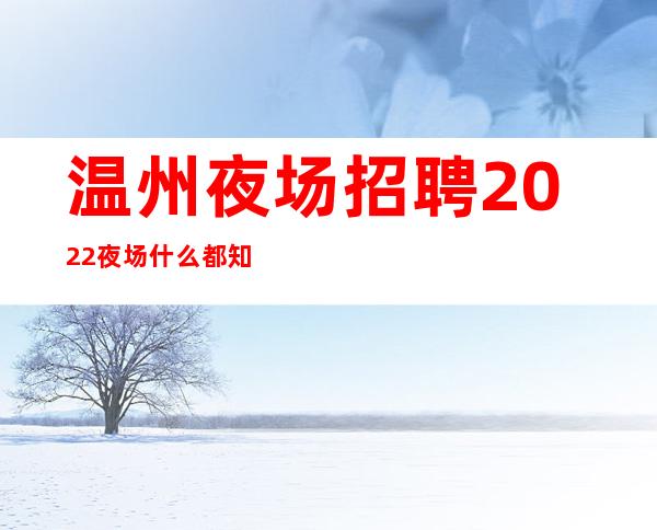 温州夜场招聘2022夜场什么都知道懂透