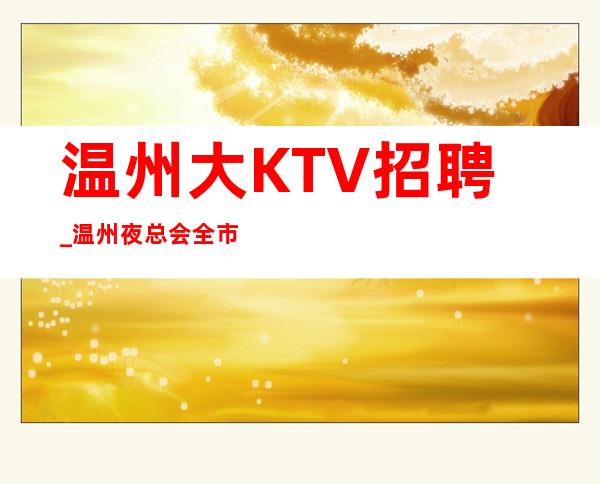 温州大KTV招聘_温州夜总会全市下班早优秀舞台