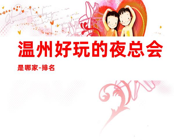 温州好玩的夜总会是哪家-排名大全攻略 – 温州平阳商务KTV