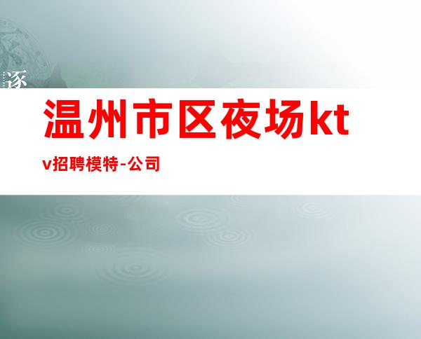 温州市区夜场ktv招聘模特-公司生意火爆加入开启赚钱模式