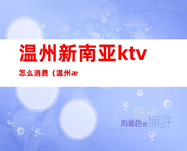 温州新南亚ktv怎么消费(温州新开的最豪华的ktv)