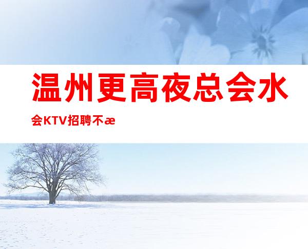 温州更高夜总会水会KTV招聘  不拖欠 无压无扣 轻松赚