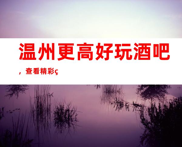 温州更高好玩酒吧，查看精彩绝伦的温州好玩酒吧介绍