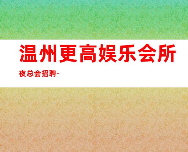 温州更高娱乐会所夜总会招聘-上班不压工资
