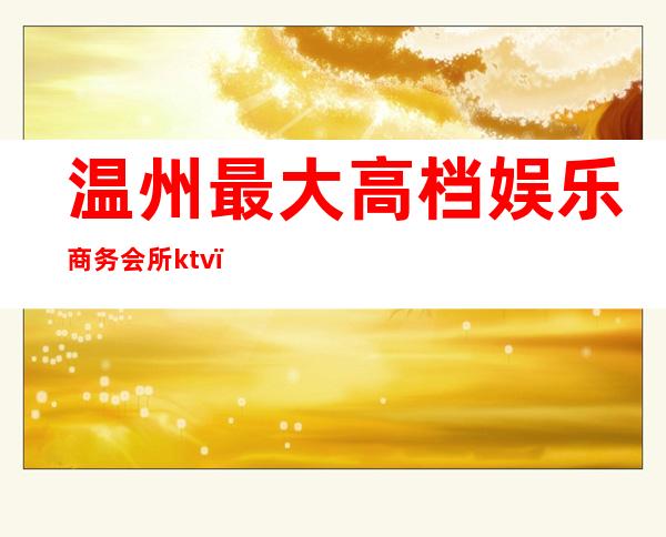 温州最大高档娱乐商务会所ktv(温州最高档的娱乐会所)