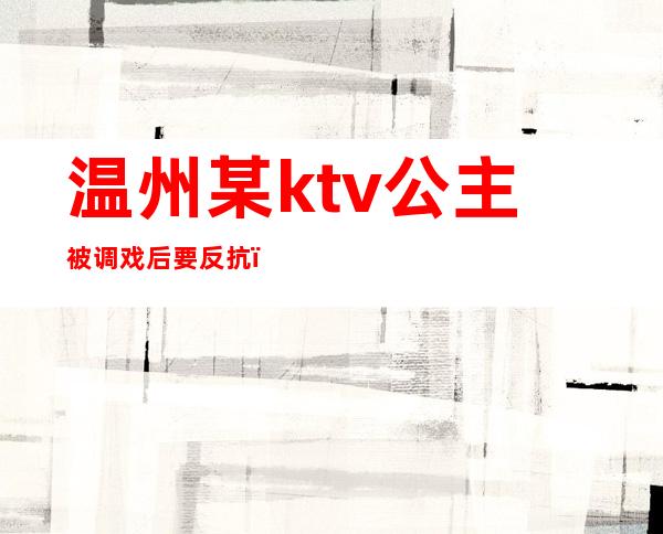 温州某ktv公主被调戏后要反抗(温州伯爵量贩ktv 公主)