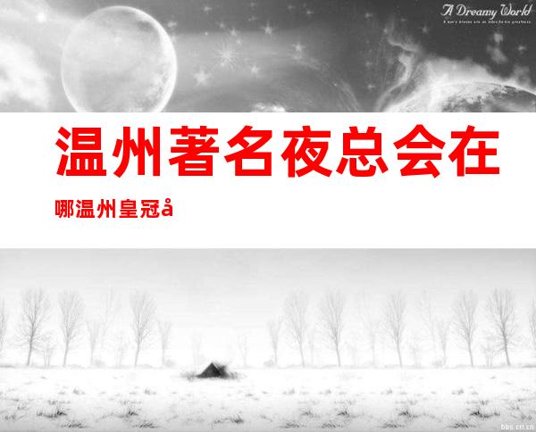 温州著名夜总会在哪温州皇冠国际娱乐会所网红多真好玩 – 温州泰顺商务KTV