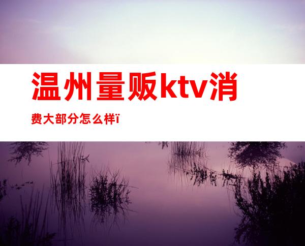 温州量贩ktv消费大部分怎么样(温岭量贩ktv哪家好)