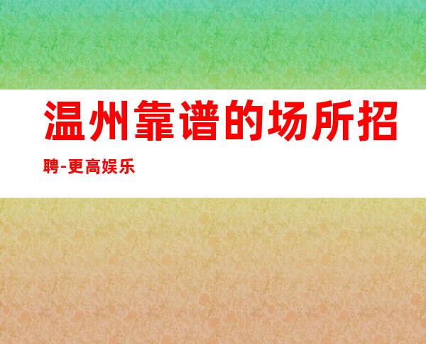温州靠谱的场所招聘-更高娱乐会所-限生全国招聘
