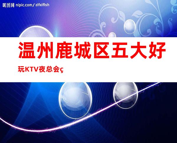 温州鹿城区五大好玩KTV夜总会盘点/酒水明细一览! – 温州鹿城商务KTV