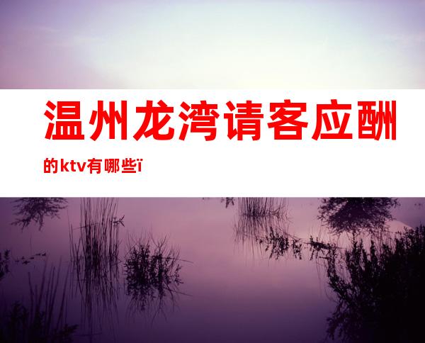 温州龙湾请客应酬的ktv有哪些，高端高档KTV哪家好。