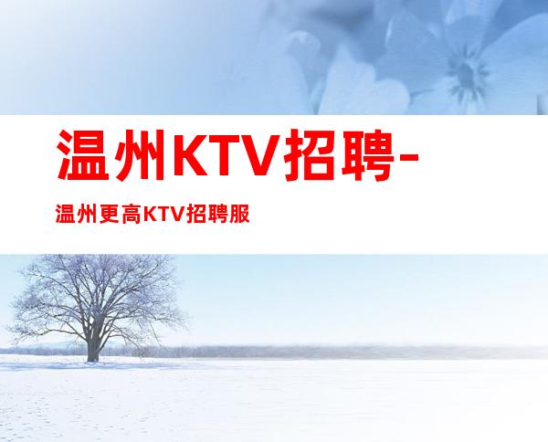 温州KTV招聘-温州更高KTV招聘服务员可签约保底工资待遇好