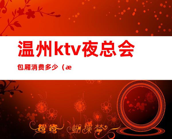 温州ktv夜总会包厢消费多少(温州ktv夜总会包厢消费多少)