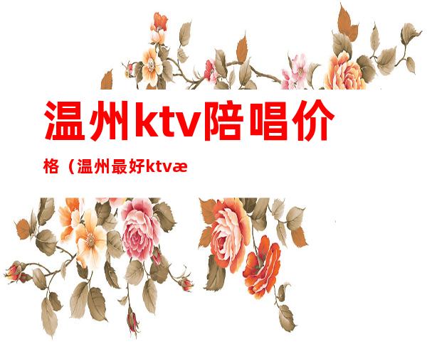 温州ktv陪唱价格(温州最好ktv有陪酒的夜总会哪家好)