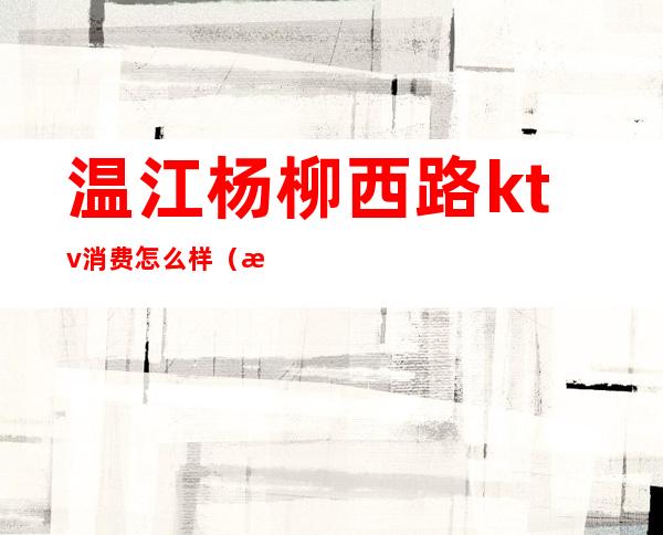 温江杨柳西路ktv消费怎么样(温江柳南四路ktv有妹妹吗)
