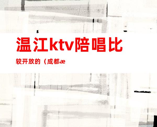 温江ktv陪唱比较开放的(成都温江ktv陪酒哪里有)