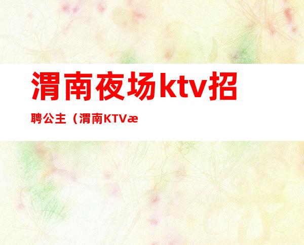 渭南夜场ktv招聘公主(渭南KTV招聘)