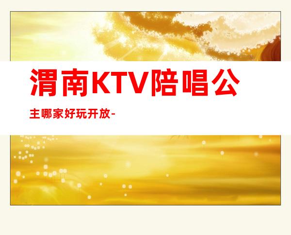 渭南KTV陪唱公主哪家好玩开放-渭南高端商务KTV会所消费排名
