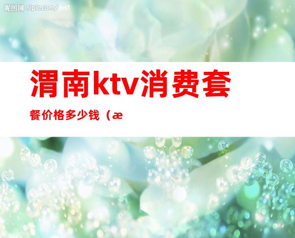 渭南ktv消费套餐价格多少钱(渭南ktv消费套餐价格多少钱)