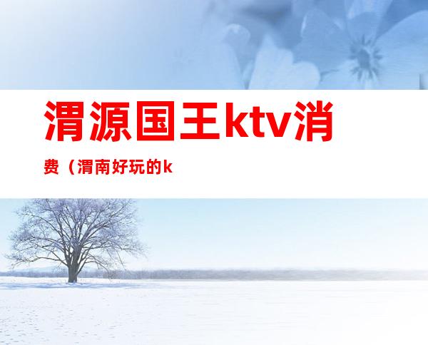 渭源国王ktv消费(渭南好玩的ktv)