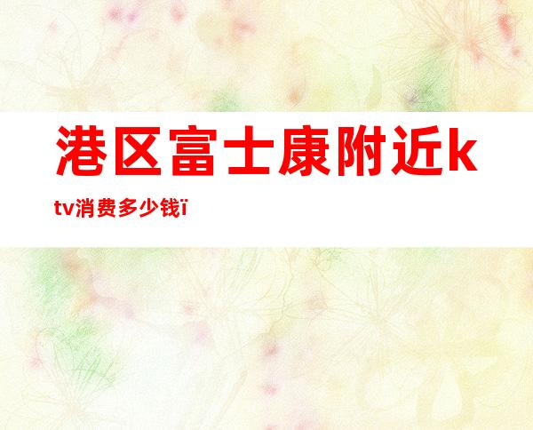 港区富士康附近ktv消费多少钱()