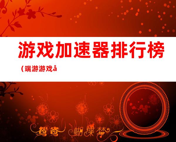 游戏加速器排行榜(端游游戏加速器排行榜)