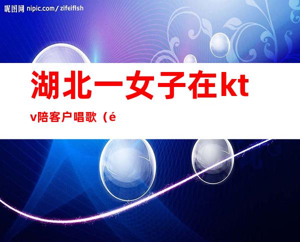 湖北一女子在ktv陪客户唱歌(附近ktv陪唱女)