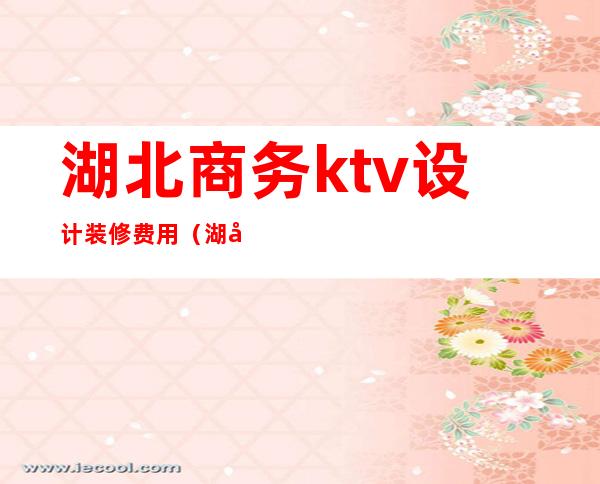 湖北商务ktv设计装修费用（湖北商务ktv设计装修费用多少）