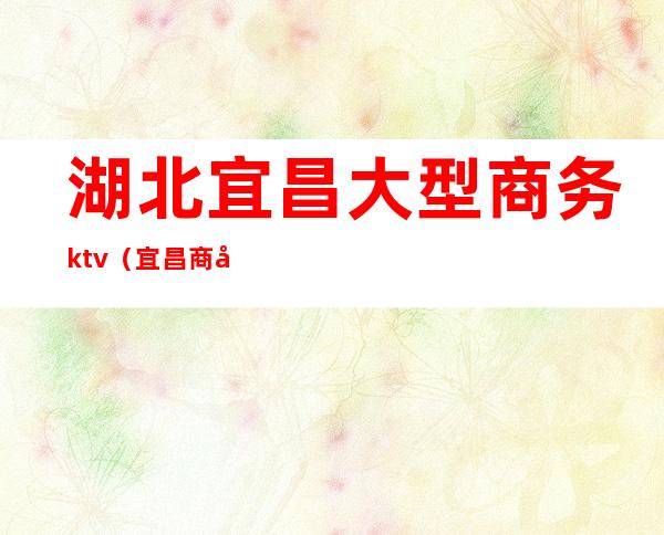 湖北宜昌大型商务ktv(宜昌商务会所)