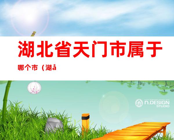 湖北省天门市属于哪个市（湖北省天门市属于哪个市快递单子打不出来）