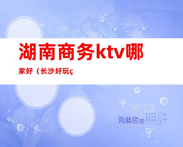 湖南商务ktv哪家好(长沙好玩的商务KTV)