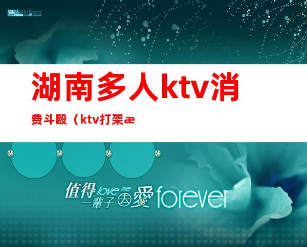 湖南多人ktv消费斗殴(ktv打架斗殴)
