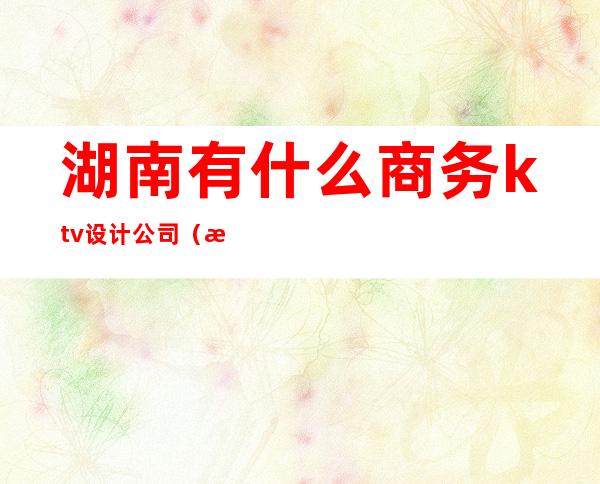 湖南有什么商务ktv设计公司(湖南ktv排行榜)