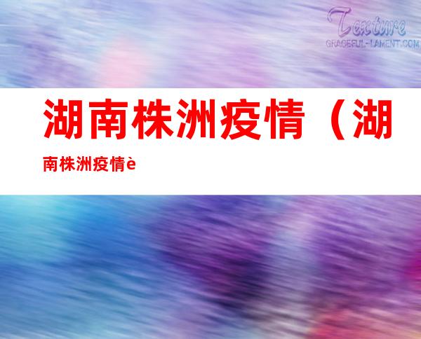 湖南株洲疫情(湖南株洲疫情解封了吗)