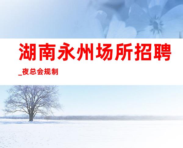 湖南永州场所招聘_夜总会规制度_文化建设_运营监督管理