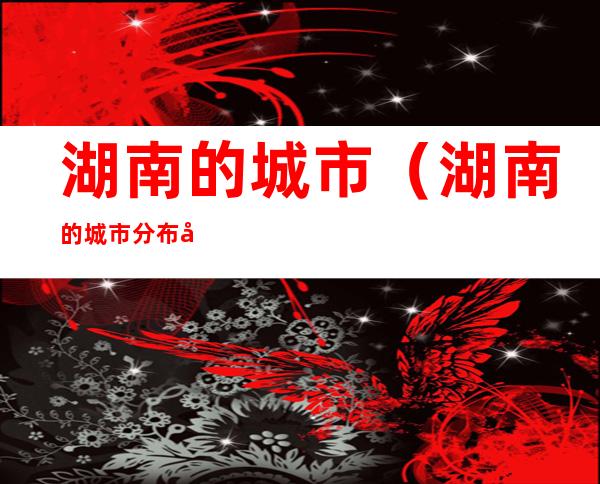 湖南的城市(湖南的城市分布图)
