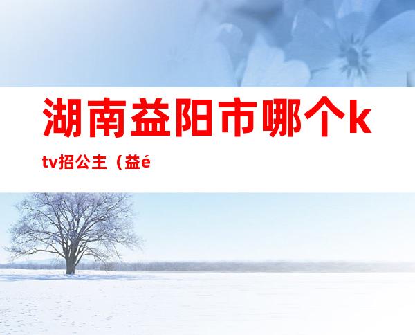 湖南益阳市哪个ktv招公主(益阳有哪些KTV)